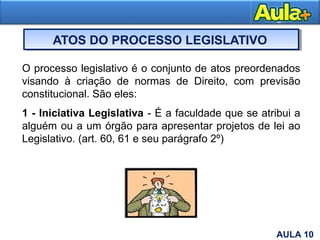 ATOS DO PROCESSO LEGISLATIVO
4
O processo legislativo é o conjunto de atos preordenados
visando à criação de normas de Direito, com previsão
constitucional. São eles:
1 - Iniciativa Legislativa - É a faculdade que se atribui a
alguém ou a um órgão para apresentar projetos de lei ao
Legislativo. (art. 60, 61 e seu parágrafo 2º)
AULA 10
 