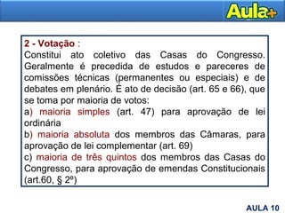 2 - Votação :
Constitui ato coletivo das Casas do Congresso.
Geralmente é precedida de estudos e pareceres de
comissões técnicas (permanentes ou especiais) e de
debates em plenário. É ato de decisão (art. 65 e 66), que
se toma por maioria de votos:
a) maioria simples (art. 47) para aprovação de lei
ordinária
b) maioria absoluta dos membros das Câmaras, para
aprovação de lei complementar (art. 69)
c) maioria de três quintos dos membros das Casas do
Congresso, para aprovação de emendas Constitucionais
(art.60, § 2º)
5AULA 10
 