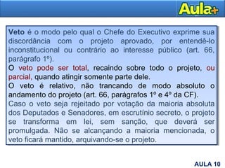 Veto é o modo pelo qual o Chefe do Executivo exprime sua
discordância com o projeto aprovado, por entendê-lo
inconstitucional ou contrário ao interesse público (art. 66,
parágrafo 1º).
O veto pode ser total, recaindo sobre todo o projeto, ou
parcial, quando atingir somente parte dele.
O veto é relativo, não trancando de modo absoluto o
andamento do projeto (art. 66, parágrafos 1º e 4º da CF).
Caso o veto seja rejeitado por votação da maioria absoluta
dos Deputados e Senadores, em escrutínio secreto, o projeto
se transforma em lei, sem sanção, que deverá ser
promulgada. Não se alcançando a maioria mencionada, o
veto ficará mantido, arquivando-se o projeto.
Veto é o modo pelo qual o Chefe do Executivo exprime sua
discordância com o projeto aprovado, por entendê-lo
inconstitucional ou contrário ao interesse público (art. 66,
parágrafo 1º).
O veto pode ser total, recaindo sobre todo o projeto, ou
parcial, quando atingir somente parte dele.
O veto é relativo, não trancando de modo absoluto o
andamento do projeto (art. 66, parágrafos 1º e 4º da CF).
Caso o veto seja rejeitado por votação da maioria absoluta
dos Deputados e Senadores, em escrutínio secreto, o projeto
se transforma em lei, sem sanção, que deverá ser
promulgada. Não se alcançando a maioria mencionada, o
veto ficará mantido, arquivando-se o projeto.
8AULA 10
 