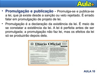 • Promulgação e publicação - Promulga-se e publica-se
a lei, que já existe desde a sanção ou veto rejeitado. É errado
falar em promulgação de projeto de lei.
• Promulgação é a declaração da existência da lei. É meio de
se constatar a existência da lei. A lei é perfeita antes de ser
promulgada; a promulgação não faz lei, mas os efeitos da lei
só se produzirão depois dela.
9AULA 10
 