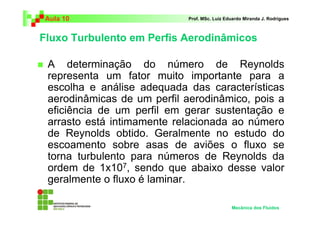 Fluxo Turbulento em Perfis Aerodinâmicos
Aula 10 Prof. MSc. Luiz Eduardo Miranda J. Rodrigues
A determinação do número de Reynolds
representa um fator muito importante para a
escolha e análise adequada das características
aerodinâmicas de um perfil aerodinâmico, pois a
eficiência de um perfil em gerar sustentação e
arrasto está intimamente relacionada ao número
de Reynolds obtido. Geralmente no estudo do
escoamento sobre asas de aviões o fluxo se
torna turbulento para números de Reynolds da
ordem de 1x107, sendo que abaixo desse valor
geralmente o fluxo é laminar.
Mecânica dos Fluidos
 