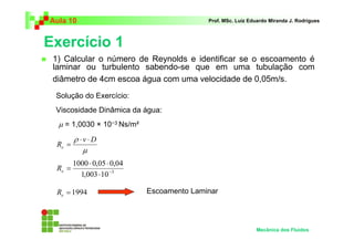 Exercício 1
Aula 10 Prof. MSc. Luiz Eduardo Miranda J. Rodrigues
1) Calcular o número de Reynolds e identificar se o escoamento é
laminar ou turbulento sabendo-se que em uma tubulação com
diâmetro de 4cm escoa água com uma velocidade de 0,05m/s.
Mecânica dos Fluidos
Solução do Exercício:
Viscosidade Dinâmica da água:
µ = 1,0030 × 10−3 Ns/m²
µ
ρ Dv
Re
⋅⋅
=
3
10003,1
04,005,01000
−
⋅
⋅⋅
=eR
1994=eR Escoamento Laminar
 