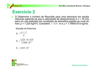 Exercício 2
Aula 10 Prof. MSc. Luiz Eduardo Miranda J. Rodrigues
2) Determine o número de Reynolds para uma aeronave em escala
reduzida sabendo-se que a velocidade de deslocamento é v = 16 m/s
para um vôo realizado em condições de atmosfera padrão ao nível do
mar (ρ = 1,225 kg/m³). Considere m e µ = 1,7894x10-5 kg/ms.
Mecânica dos Fluidos
Solução do Exercício:
35,0=c
µ
ρ cv
Re
⋅⋅
=
5
107894,1
35,016225,1
−
⋅
⋅⋅
=eR
5
10833,3 ⋅=eR
 