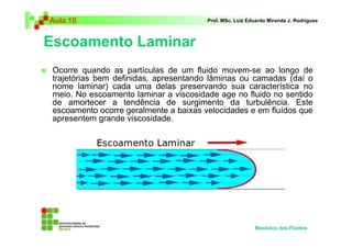 Escoamento Laminar
Aula 10 Prof. MSc. Luiz Eduardo Miranda J. Rodrigues
Ocorre quando as partículas de um fluido movem-se ao longo de
trajetórias bem definidas, apresentando lâminas ou camadas (daí o
nome laminar) cada uma delas preservando sua característica no
meio. No escoamento laminar a viscosidade age no fluido no sentido
de amortecer a tendência de surgimento da turbulência. Este
escoamento ocorre geralmente a baixas velocidades e em fluídos que
apresentem grande viscosidade.
Mecânica dos Fluidos
 