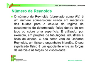Número de Reynolds
Aula 10 Prof. MSc. Luiz Eduardo Miranda J. Rodrigues
O número de Reynolds (abreviado como Re) é
um número adimensional usado em mecânica
dos fluídos para o cálculo do regime de
escoamento de determinado fluido dentro de um
tubo ou sobre uma superfície. É utilizado, por
exemplo, em projetos de tubulações industriais e
asas de aviões. O seu nome vem de Osborne
Reynolds, um físico e engenheiro irlandês. O seu
significado físico é um quociente entre as forças
de inércia e as forças de viscosidade.
Mecânica dos Fluidos
 