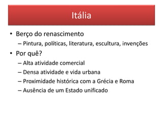 Itália 
• Berço do renascimento 
– Pintura, políticas, literatura, escultura, invenções 
• Por quê? 
– Alta atividade comercial 
– Densa atividade e vida urbana 
– Proximidade histórica com a Grécia e Roma 
– Ausência de um Estado unificado 
 