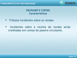 Aula 10 
FUNDAMENTOS DE CONTABILIDADE 
PIS/PASEP E COFINS 
Características 
 Tributos incidentes sobre as vendas. 
 Incidentes sobre a receita de vendas serão 
creditadas em contas de passivo circulante. 
 