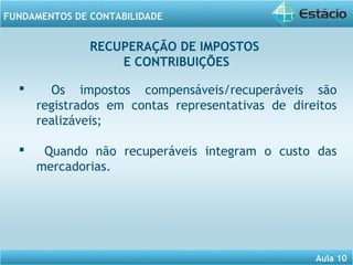 Aula 10 
FUNDAMENTOS DE CONTABILIDADE 
RECUPERAÇÃO DE IMPOSTOS 
 Os impostos compensáveis/recuperáveis são 
registrados em contas representativas de direitos 
realizáveis; 
 Quando não recuperáveis integram o custo das 
mercadorias. 
E CONTRIBUIÇÕES 
 