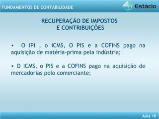 Aula 10 
FUNDAMENTOS DE CONTABILIDADE 
RECUPERAÇÃO DE IMPOSTOS 
E CONTRIBUIÇÕES 
• O IPI , o ICMS, O PIS e a COFINS pago na 
aquisição de matéria-prima pela indústria; 
• O ICMS, o PIS e a COFINS pago na aquisição de 
mercadorias pelo comerciante; 
 