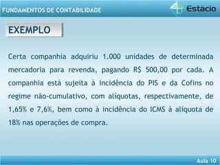 Aula 10 
FUNDAMENTOS DE CONTABILIDADE 
EEXXEEMMPPLLOO 
Certa companhia adquiriu 1.000 unidades de determinada 
mercadoria para revenda, pagando R$ 500,00 por cada. A 
companhia está sujeita à incidência do PIS e da Cofins no 
regime não-cumulativo, com alíquotas, respectivamente, de 
1,65% e 7,6%, bem como à incidência do ICMS à alíquota de 
18% nas operações de compra. 
 