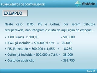 Aula 10 
FUNDAMENTOS DE CONTABILIDADE 
EEXXEEMMPPLLOO 
Neste caso, ICMS, PIS e Cofins, por serem tributos 
recuperáveis, não integram o custo de aquisição do estoque. 
• 1.000 unids. x 500,00 = 500.000 
• ICMS já incluído = 500.000 x 18% = 90.000 
• PIS já incluído = 500.000 x 1,65% = 8.250 
• Cofins já incluída = 500.000 x 7,6% = 38.000 
• Custo de aquisição = 363.750 
 