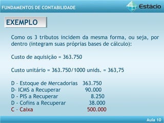 Aula 10 
FUNDAMENTOS DE CONTABILIDADE 
EEXXEEMMPPLLOO 
Como os 3 tributos incidem da mesma forma, ou seja, por 
dentro (integram suas próprias bases de cálculo): 
Custo de aquisição = 363.750 
Custo unitário = 363.750/1000 unids. = 363,75 
D – Estoque de Mercadorias 363.750 
D– ICMS a Recuperar 90.000 
D - PIS a Recuperar 8.250 
D - Cofins a Recuperar 38.000 
C – Caixa 500.000 
 