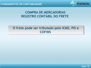Aula 10 
FUNDAMENTOS DE CONTABILIDADE 
COMPRA DE MERCADORIAS 
REGISTRO CONTÁBIL DO FRETE 
O frete pode ser tributado pelo ICMS, PIS e 
O frete pode ser tributado pelo ICMS, PIS e 
COFINS 
COFINS 
 