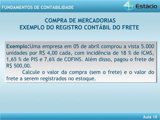 COMPRA DE MERCADORIAS 
EXEMPLO DO REGISTRO CONTÁBIL DO FRETE 
Exemplo:Uma empresa em 05 de abril comprou a vista 5.000 
unidades por R$ 4,00 cada, com incidência de 18 % de ICMS, 
1,65 % de PIS e 7,6% de COFINS. Além disso, pagou o frete de 
R$ 500,00. 
Calcule o valor da compra (sem o frete) e o valor do 
Aula 10 
FUNDAMENTOS DE CONTABILIDADE 
Exemplo:Uma empresa em 05 de abril comprou a vista 5.000 
unidades por R$ 4,00 cada, com incidência de 18 % de ICMS, 
1,65 % de PIS e 7,6% de COFINS. Além disso, pagou o frete de 
R$ 500,00. 
Calcule o valor da compra (sem o frete) e o valor do 
frete a serem registrados no estoque. 
frete a serem registrados no estoque. 
 