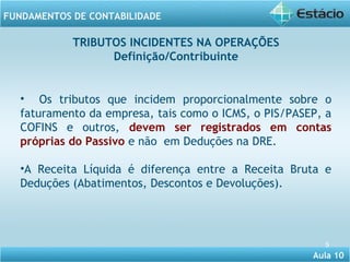 • Os tributos que incidem proporcionalmente sobre o 
faturamento da empresa, tais como o ICMS, o PIS/PASEP, a 
COFINS e outros, devem ser registrados em contas 
próprias do Passivo e não em Deduções na DRE. 
•A Receita Líquida é diferença entre a Receita Bruta e 
Deduções (Abatimentos, Descontos e Devoluções). 
Aula 10 
FUNDAMENTOS DE CONTABILIDADE 
5 
TRIBUTOS INCIDENTES NA OPERAÇÕES 
Definição/Contribuinte 
 
