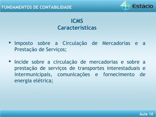 Aula 10 
FUNDAMENTOS DE CONTABILIDADE 
ICMS 
Características 
 Imposto sobre a Circulação de Mercadorias e a 
Prestação de Serviços; 
 Incide sobre a circulação de mercadorias e sobre a 
prestação de serviços de transportes interestaduais e 
intermunicipais, comunicações e fornecimento de 
energia elétrica; 
 