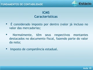Aula 10 
FUNDAMENTOS DE CONTABILIDADE 
ICMS 
Características 
 É considerado imposto por dentro (valor já incluso no 
valor das mercadorias; 
 Normalmente, têm seus respectivos montantes 
destacados no documento fiscal, fazendo parte do valor 
da nota; 
 Imposto de competência estadual. 
 