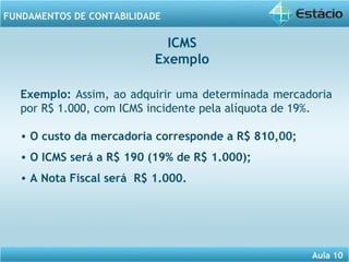 Aula 10 
FUNDAMENTOS DE CONTABILIDADE 
ICMS 
Exemplo 
Exemplo: Assim, ao adquirir uma determinada mercadoria 
por R$ 1.000, com ICMS incidente pela alíquota de 19%. 
• O custo da mercadoria corresponde a R$ 810,00; 
• O ICMS será a R$ 190 (19% de R$ 1.000); 
• A Nota Fiscal será R$ 1.000. 
 