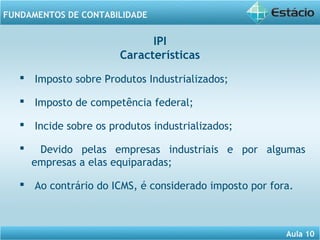 Aula 10 
FUNDAMENTOS DE CONTABILIDADE 
IPI 
Características 
 Imposto sobre Produtos Industrializados; 
 Imposto de competência federal; 
 Incide sobre os produtos industrializados; 
 Devido pelas empresas industriais e por algumas 
empresas a elas equiparadas; 
 Ao contrário do ICMS, é considerado imposto por fora. 
 