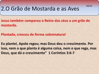 2.O Grão de Mostarda e as Aves 
10/14 
Jesus também comparou o Reino dos céus a um grão de 
mostarda. 
Plantada, cresceu de forma sobrenatural 
Eu plantei, Apolo regou; mas Deus deu o crescimento. Por 
isso, nem o que planta é alguma coisa, nem o que rega, mas 
Deus, que dá o crescimento” 1 Coríntios 3:6-7 
 