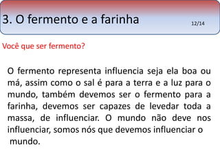 3. O fermento e a farinha 
Você que ser fermento? 
12/14 
O fermento representa influencia seja ela boa ou 
má, assim como o sal é para a terra e a luz para o 
mundo, também devemos ser o fermento para a 
farinha, devemos ser capazes de levedar toda a 
massa, de influenciar. O mundo não deve nos 
influenciar, somos nós que devemos influenciar o 
mundo. 
 