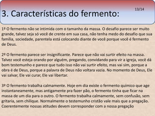3. Características do fermento: 
13/14 
1º O fermento não se intimida com o tamanho da massa. O desafio parece ser muito 
grande, talvez seja só você de crente em sua casa, não tenha medo do desafio que sua 
família, sociedade, parentela está colocando diante de você porque você é fermento 
de Deus. 
2º O fermento parece ser insignificante. Parece que não vai surtir efeito na massa. 
Talvez você esteja orando por alguém, pregando, convidando para vir a igreja, você dá 
bom testemunho e parece que tudo isso não vai surtir efeito, mas vai sim, porque a 
obra é de Deus, porque a palavra de Deus não voltara vazia. No momento de Deus, Ele 
vai salvar, Ele vai curar, Ele vai libertar. 
3º O fermento trabalha calmamente. Hoje em dia existe o fermento químico que age 
instantaneamente, mas antigamente pra fazer pão, o fermento tinha que ficar na 
massa de um dia para o outro. O fermento trabalha calmamente, sem confusão, sem 
gritaria, sem chilique. Normalmente o testemunho cristão vale mais que a pregação. 
Coerentemente nossas atitudes devem corresponder com a nossa pregação 
 