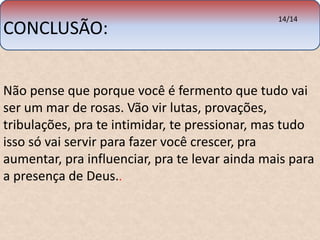 CONCLUSÃO: 
14/14 
Não pense que porque você é fermento que tudo vai 
ser um mar de rosas. Vão vir lutas, provações, 
tribulações, pra te intimidar, te pressionar, mas tudo 
isso só vai servir para fazer você crescer, pra 
aumentar, pra influenciar, pra te levar ainda mais para 
a presença de Deus.. 
