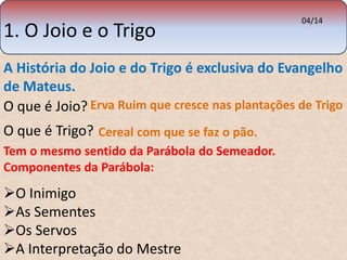 1. O Joio e o Trigo 
A História do Joio e do Trigo é exclusiva do Evangelho 
de Mateus. 
Erva Ruim que cresce nas plantações de Trigo 
O que é Joio? 
O que é Trigo? 
Cereal com que se faz o pão. 
Tem o mesmo sentido da Parábola do Semeador. 
Componentes da Parábola: 
04/14 
O Inimigo 
As Sementes 
Os Servos 
A Interpretação do Mestre 
 