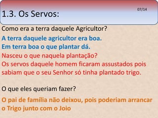 1.3. Os Servos: 
07/14 
Como era a terra daquele Agricultor? 
A terra daquele agricultor era boa. 
Em terra boa o que plantar dá. 
Nasceu o que naquela plantação? 
Os servos daquele homem ficaram assustados pois 
sabiam que o seu Senhor só tinha plantado trigo. 
O que eles queriam fazer? 
O pai de família não deixou, pois poderiam arrancar 
o Trigo junto com o Joio 
 