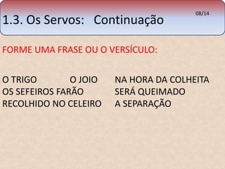 1.3. Os Servos: Continuação 08/14 
FORME UMA FRASE OU O VERSÍCULO: 
O TRIGO O JOIO NA HORA DA COLHEITA 
OS SEFEIROS FARÃO SERÁ QUEIMADO 
RECOLHIDO NO CELEIRO A SEPARAÇÃO 
 