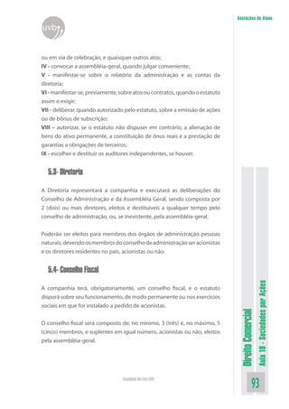 DireitoComercial
Aula10-SociedadesporAções
93Faculdade On-Line UVB
Anotações do Aluno
uvb
ou em via de celebração, e quaisquer outros atos;
IV - convocar a assembléia-geral, quando julgar conveniente;
V - manifestar-se sobre o relatório da administração e as contas da
diretoria;
VI-manifestar-se,previamente,sobreatosoucontratos,quandooestatuto
assim o exigir;
VII - deliberar, quando autorizado pelo estatuto, sobre a emissão de ações
ou de bônus de subscrição;
VIII – autorizar, se o estatuto não dispuser em contrário, a alienação de
bens do ativo permanente, a constituição de ônus reais e a prestação de
garantias a obrigações de terceiros;
IX - escolher e destituir os auditores independentes, se houver.
5.3- Diretoria
A Diretoria representará a companhia e executará as deliberações do
Conselho de Administração e da Assembléia Geral, sendo composta por
2 (dois) ou mais diretores, eleitos e destituíveis a qualquer tempo pelo
conselho de administração, ou, se inexistente, pela assembléia-geral.
Poderão ser eleitos para membros dos órgãos de administração pessoas
naturais,devendoosmembrosdoconselhodeadministraçãoseracionistas
e os diretores residentes no país, acionistas ou não.
5.4- Conselho Fiscal
A companhia terá, obrigatoriamente, um conselho fiscal, e o estatuto
disporá sobre seu funcionamento, de modo permanente ou nos exercícios
sociais em que for instalado a pedido de acionistas.
O conselho fiscal será composto de, no mínimo, 3 (três) e, no máximo, 5
(cinco) membros, e suplentes em igual número, acionistas ou não, eleitos
pela assembléia-geral.
 
