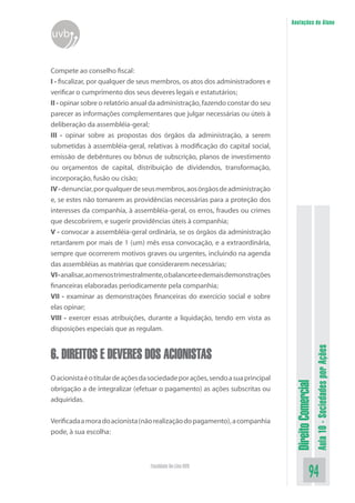 DireitoComercial
Aula10-SociedadesporAções
94Faculdade On-Line UVB
Anotações do Aluno
uvb
Compete ao conselho fiscal:
I - fiscalizar, por qualquer de seus membros, os atos dos administradores e
verificar o cumprimento dos seus deveres legais e estatutários;
II - opinar sobre o relatório anual da administração, fazendo constar do seu
parecer as informações complementares que julgar necessárias ou úteis à
deliberação da assembléia-geral;
III - opinar sobre as propostas dos órgãos da administração, a serem
submetidas à assembléia-geral, relativas à modificação do capital social,
emissão de debêntures ou bônus de subscrição, planos de investimento
ou orçamentos de capital, distribuição de dividendos, transformação,
incorporação, fusão ou cisão;
IV-denunciar,porqualquerdeseusmembros,aosórgãosdeadministração
e, se estes não tomarem as providências necessárias para a proteção dos
interesses da companhia, à assembléia-geral, os erros, fraudes ou crimes
que descobrirem, e sugerir providências úteis à companhia;
V - convocar a assembléia-geral ordinária, se os órgãos da administração
retardarem por mais de 1 (um) mês essa convocação, e a extraordinária,
sempre que ocorrerem motivos graves ou urgentes, incluindo na agenda
das assembléias as matérias que considerarem necessárias;
VI-analisar,aomenostrimestralmente,obalanceteedemaisdemonstrações
financeiras elaboradas periodicamente pela companhia;
VII - examinar as demonstrações financeiras do exercício social e sobre
elas opinar;
VIII - exercer essas atribuições, durante a liquidação, tendo em vista as
disposições especiais que as regulam.
6. DIREITOS E DEVERES DOS ACIONISTAS
Oacionistaéotitulardeaçõesdasociedadeporações,sendoasuaprincipal
obrigação a de integralizar (efetuar o pagamento) as ações subscritas ou
adquiridas.
Verificadaamoradoacionista(nãorealizaçãodopagamento),acompanhia
pode, à sua escolha:
 
