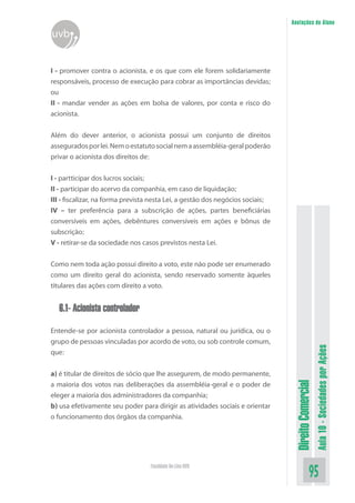 DireitoComercial
Aula10-SociedadesporAções
95Faculdade On-Line UVB
Anotações do Aluno
uvb
I - promover contra o acionista, e os que com ele forem solidariamente
responsáveis, processo de execução para cobrar as importâncias devidas;
ou
II - mandar vender as ações em bolsa de valores, por conta e risco do
acionista.
Além do dever anterior, o acionista possui um conjunto de direitos
asseguradosporlei.Nemoestatutosocialnemaassembléia-geralpoderão
privar o acionista dos direitos de:
I - partticipar dos lucros sociais;
II - participar do acervo da companhia, em caso de liquidação;
III - fiscalizar, na forma prevista nesta Lei, a gestão dos negócios sociais;
IV – ter preferência para a subscrição de ações, partes beneficiárias
conversíveis em ações, debêntures conversíveis em ações e bônus de
subscrição;
V - retirar-se da sociedade nos casos previstos nesta Lei.
Como nem toda ação possui direito a voto, este não pode ser enumerado
como um direito geral do acionista, sendo reservado somente àqueles
titulares das ações com direito a voto.
6.1- Acionista controlador
Entende-se por acionista controlador a pessoa, natural ou jurídica, ou o
grupo de pessoas vinculadas por acordo de voto, ou sob controle comum,
que:
a) é titular de direitos de sócio que lhe assegurem, de modo permanente,
a maioria dos votos nas deliberações da assembléia-geral e o poder de
eleger a maioria dos administradores da companhia;
b) usa efetivamente seu poder para dirigir as atividades sociais e orientar
o funcionamento dos órgãos da companhia.
 