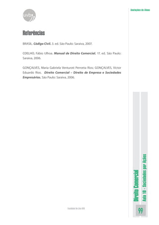 DireitoComercial
Aula10-SociedadesporAções
99Faculdade On-Line UVB
Anotações do Aluno
uvb
Referências
BRASIL. Código Civil. 3. ed. São Paulo: Saraiva, 2007.
COELHO, Fábio Ulhoa. Manual de Direito Comercial. 17. ed. São Paulo:
Saraiva, 2006.
GONÇALVES, Maria Gabriela Venturoti Perrotta Rios; GONÇALVES, Victor
Eduardo Rios. Direito Comercial – Direito de Empresa e Sociedades
Empresárias. São Paulo: Saraiva, 2006.
 