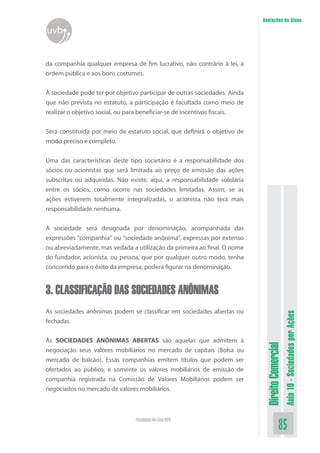 DireitoComercial
Aula10-SociedadesporAções
85Faculdade On-Line UVB
Anotações do Aluno
uvb
da companhia qualquer empresa de fim lucrativo, não contrário à lei, à
ordem pública e aos bons costumes.
A sociedade pode ter por objetivo participar de outras sociedades. Ainda
que não prevista no estatuto, a participação é facultada como meio de
realizar o objetivo social, ou para beneficiar-se de incentivos fiscais.
Será constituída por meio de estatuto social, que definirá o objetivo de
modo preciso e completo.
Uma das características deste tipo societário é a responsabilidade dos
sócios ou acionistas que será limitada ao preço de emissão das ações
subscritas ou adquiridas. Não existe, aqui, a responsabilidade solidária
entre os sócios, como ocorre nas sociedades limitadas. Assim, se as
ações estiverem totalmente integralizadas, o acionista não terá mais
responsabilidade nenhuma.
A sociedade será designada por denominação, acompanhada das
expressões “companhia” ou “sociedade anônima”, expressas por extenso
ou abreviadamente, mas vedada a utilização da primeira ao final. O nome
do fundador, acionista, ou pessoa, que por qualquer outro modo, tenha
concorrido para o êxito da empresa, poderá figurar na denominação.
3. CLASSIFICAÇÃO DAS SOCIEDADES ANÔNIMAS
As sociedades anônimas podem se classificar em sociedades abertas ou
fechadas.
As SOCIEDADES ANÔNIMAS ABERTAS são aquelas que admitem à
negociação seus valores mobiliários no mercado de capitais (Bolsa ou
mercado de balcão). Essas companhias emitem títulos que podem ser
ofertados ao público, e somente os valores mobiliários de emissão de
companhia registrada na Comissão de Valores Mobiliários podem ser
negociados no mercado de valores mobiliários.
 