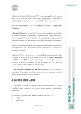 DireitoComercial
Aula10-SociedadesporAções
86Faculdade On-Line UVB
Anotações do Aluno
uvb
A Comissão de Valores Mobiliários (CVM) é uma autarquia federal, que, ao
lado do Banco Central, realiza o controle e a supervisão do mercado de
capitais, obedecendo às regras do Conselho Monetário Nacional.
O mercado de capitais é composto da Bolsa de Valores e do Mercado
de Balcão.
A Bolsa de Valores é uma entidade privada, constituída pela associação de
sociedades corretoras, que exercem a negociação de valores mobiliários,
com monopólio territorial. Dependem da autorização do Banco Central
para serem criadas e são fiscalizadas pela Comissão de Valores Mobiliários.
O Mercado de balcão constitui-se em toda operação de valores mobiliários
realizada fora da Bolsa de Valores, por meio de instituição financeira ou
sociedade corretora.
A Bolsa de Valores opera somente no mercado secundário, pois realiza
a venda e a compra de ações; já o Mercado de Balcão opera no mercado
primário e secundário, pois, além de comprar e vender ações, também
subscreve os valores mobiliários, ou seja, a emissão de novas ações só
poderá ser feita por meio do mercado de balcão.
As SOCIEDADES ANÔNIMAS FECHADAS são aquelas que não admitem a
negociação de seus valores mobiliários no mercado de capitais. Assim, não
oferecem seus títulos ou ações ao público.
4. VALORES MOBILIÁRIOS
As sociedades anônimas podem emitir títulos de investimento ou valores
mobiliários, para a captação de recursos para a realização da atividade
empresarial.
Os principais títulos emitidos por uma sociedade anônima são:
a)	 ações;
b)	 debêntures;
 