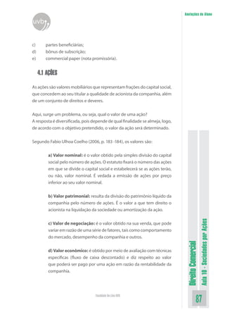DireitoComercial
Aula10-SociedadesporAções
87Faculdade On-Line UVB
Anotações do Aluno
uvb
c)	 partes beneficiárias;
d)	 bônus de subscrição;
e)	 commercial paper (nota promissória).
4.1 AÇÕES
As ações são valores mobiliários que representam frações do capital social,
que concedem ao seu titular a qualidade de acionista da companhia, além
de um conjunto de direitos e deveres.
Aqui, surge um problema, ou seja, qual o valor de uma ação?
A resposta é diversificada, pois depende de qual finalidade se almeja, logo,
de acordo com o objetivo pretendido, o valor da ação será determinado.
Segundo Fabio Ulhoa Coelho (2006, p. 183 -184), os valores são:
a) Valor nominal: é o valor obtido pela simples divisão do capital
social pelo número de ações. O estatuto fixará o número das ações
em que se divide o capital social e estabelecerá se as ações terão,
ou não, valor nominal. É vedada a emissão de ações por preço
inferior ao seu valor nominal.
b) Valor patrimonial: resulta da divisão do patrimônio líquido da
companhia pelo número de ações. É o valor a que tem direito o
acionista na liquidação da sociedade ou amortização da ação.
c) Valor de negociação: é o valor obtido na sua venda, que pode
variar em razão de uma série de fatores, tais como comportamento
do mercado, desempenho da companhia e outros.
d) Valor econômico: é obtido por meio de avaliação com técnicas
específicas (fluxo de caixa descontado) e diz respeito ao valor
que poderá ser pago por uma ação em razão da rentabilidade da
companhia.
 