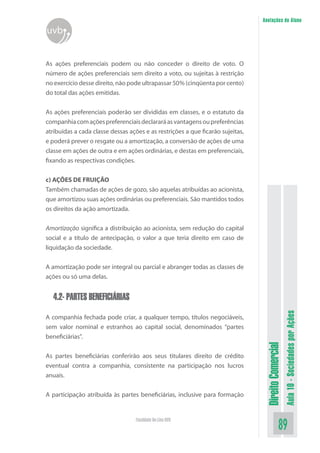 DireitoComercial
Aula10-SociedadesporAções
89Faculdade On-Line UVB
Anotações do Aluno
uvb
As ações preferenciais podem ou não conceder o direito de voto. O
número de ações preferenciais sem direito a voto, ou sujeitas à restrição
no exercício desse direito, não pode ultrapassar 50% (cinqüenta por cento)
do total das ações emitidas.
As ações preferenciais poderão ser divididas em classes, e o estatuto da
companhiacomaçõespreferenciaisdeclararáasvantagensoupreferências
atribuídas a cada classe dessas ações e as restrições a que ficarão sujeitas,
e poderá prever o resgate ou a amortização, a conversão de ações de uma
classe em ações de outra e em ações ordinárias, e destas em preferenciais,
fixando as respectivas condições.
c) AÇÕES DE FRUIÇÃO
Também chamadas de ações de gozo, são aquelas atribuídas ao acionista,
que amortizou suas ações ordinárias ou preferenciais. São mantidos todos
os direitos da ação amortizada.
Amortização significa a distribuição ao acionista, sem redução do capital
social e a título de antecipação, o valor a que teria direito em caso de
liquidação da sociedade.
A amortização pode ser integral ou parcial e abranger todas as classes de
ações ou só uma delas.
4.2- PARTES BENEFICIÁRIAS
A companhia fechada pode criar, a qualquer tempo, títulos negociáveis,
sem valor nominal e estranhos ao capital social, denominados “partes
beneficiárias”.
As partes beneficiárias conferirão aos seus titulares direito de crédito
eventual contra a companhia, consistente na participação nos lucros
anuais.
A participação atribuída às partes beneficiárias, inclusive para formação
 