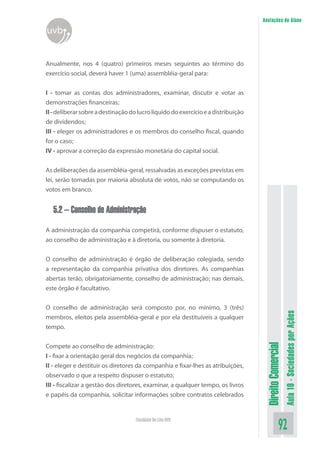 DireitoComercial
Aula10-SociedadesporAções
92Faculdade On-Line UVB
Anotações do Aluno
uvb
Anualmente, nos 4 (quatro) primeiros meses seguintes ao término do
exercício social, deverá haver 1 (uma) assembléia-geral para:
I - tomar as contas dos administradores, examinar, discutir e votar as
demonstrações financeiras;
II-deliberarsobreadestinaçãodolucrolíquidodoexercícioeadistribuição
de dividendos;
III - eleger os administradores e os membros do conselho fiscal, quando
for o caso;
IV - aprovar a correção da expressão monetária do capital social.
As deliberações da assembléia-geral, ressalvadas as exceções previstas em
lei, serão tomadas por maioria absoluta de votos, não se computando os
votos em branco.
5.2 – Conselho de Administração
A administração da companhia competirá, conforme dispuser o estatuto,
ao conselho de administração e à diretoria, ou somente à diretoria.
O conselho de administração é órgão de deliberação colegiada, sendo
a representação da companhia privativa dos diretores. As companhias
abertas terão, obrigatoriamente, conselho de administração; nas demais,
este órgão é facultativo.
O conselho de administração será composto por, no mínimo, 3 (três)
membros, eleitos pela assembléia-geral e por ela destituíveis a qualquer
tempo.
Compete ao conselho de administração:
I - fixar a orientação geral dos negócios da companhia;
II - eleger e destituir os diretores da companhia e fixar-lhes as atribuições,
observado o que a respeito dispuser o estatuto;
III - fiscalizar a gestão dos diretores, examinar, a qualquer tempo, os livros
e papéis da companhia, solicitar informações sobre contratos celebrados
 