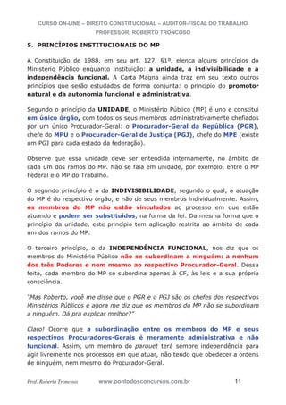 CURSO ON-LINE – DIREITO CONSTITUCIONAL – AUDITOR-FISCAL DO TRABALHO
PROFESSOR: ROBERTO TRONCOSO
Prof. Roberto Troncoso www.pontodosconcursos.com.br 11
5. PRINCÍPIOS INSTITUCIONAIS DO MP
A Constituição de 1988, em seu art. 127, §1º, elenca alguns princípios do
Ministério Público enquanto instituição: a unidade, a indivisibilidade e a
independência funcional. A Carta Magna ainda traz em seu texto outros
princípios que serão estudados de forma conjunta: o princípio do promotor
natural e da autonomia funcional e administrativa.
Segundo o princípio da UNIDADE, o Ministério Público (MP) é uno e constitui
um único órgão, com todos os seus membros administrativamente chefiados
por um único Procurador-Geral: o Procurador-Geral da República (PGR),
chefe do MPU e o Procurador-Geral de Justiça (PGJ), chefe do MPE (existe
um PGJ para cada estado da federação).
Observe que essa unidade deve ser entendida internamente, no âmbito de
cada um dos ramos do MP. Não se fala em unidade, por exemplo, entre o MP
Federal e o MP do Trabalho.
O segundo princípio é o da INDIVISIBILIDADE, segundo o qual, a atuação
do MP é do respectivo órgão, e não de seus membros individualmente. Assim,
os membros do MP não estão vinculados ao processo em que estão
atuando e podem ser substituídos, na forma da lei. Da mesma forma que o
princípio da unidade, este princípio tem aplicação restrita ao âmbito de cada
um dos ramos do MP.
O terceiro princípio, o da INDEPENDÊNCIA FUNCIONAL, nos diz que os
membros do Ministério Público não se subordinam a ninguém: a nenhum
dos três Poderes e nem mesmo ao respectivo Procurador-Geral. Dessa
feita, cada membro do MP se subordina apenas à CF, às leis e a sua própria
consciência.
“Mas Roberto, você me disse que o PGR e o PGJ são os chefes dos respectivos
Ministérios Públicos e agora me diz que os membros do MP não se subordinam
a ninguém. Dá pra explicar melhor?”
Claro! Ocorre que a subordinação entre os membros do MP e seus
respectivos Procuradores-Gerais é meramente administrativa e não
funcional. Assim, um membro do parquet terá sempre independência para
agir livremente nos processos em que atuar, não tendo que obedecer a ordens
de ninguém, nem mesmo do Procurador-Geral.
 