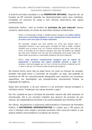 CURSO ON-LINE – DIREITO CONSTITUCIONAL – AUDITOR-FISCAL DO TRABALHO
PROFESSOR: ROBERTO TRONCOSO
Prof. Roberto Troncoso www.pontodosconcursos.com.br 12
O próximo princípio estudado é o do PROMOTOR NATURAL. Segundo ele, as
funções do MP somente poderão ser desempenhadas pelos seus membros,
investidos no exercício do cargo e com estreita observância das regras
constitucionais.
Explicando melhor: você se lembra do princípio do juiz natural? Vamos
revisá-lo, observando um trecho da aula sobre direitos fundamentais:
Assim, a Constituição protege o cidadão porque assegura que todos saibam
qual será a autoridade julgadora (o foro competente) antes mesmo de
se entrar com uma ação no Poder Judiciário.
Por exemplo: imagine que José cometa um crime que choque toda a
população nacional e que cause grave comoção de toda a nação. Imagine
também que se queira criar um Tribunal somente para julgar esse tipo de
crime. O princípio do Juiz Natural assegura que José não poderá ser julgado
por esse novo Tribunal, uma vez que sua condenação seria quase certa, pois
todos estão comovidos e a autoridade julgadora não seria imparcial.
Assim, essa garantia constitucional assegura que as regras de
julgamento e processo não sejam mudadas durante o jogo. No
exemplo, José será julgado por um Juiz Criminal de primeira instância (se for
o caso) e não por um Tribunal criado somente para julgá-lo.
Da mesma forma como não se pode haver um juízo ou tribunal de exceção,
também não pode haver o "promotor de exceção", ou seja, não poderão os
membros do MP ser casuisticamente designados para atuarem em processos
específicos, em desrespeito aos procedimentos previamente fixados na
legislação de regência.
Esses dois princípios: o do juiz natural e o do promotor natural protegem o
indivíduo contra “mudanças nas regras durante o jogo”.
Por fim, ressalta-se que o princípio do promotor natural não está expresso na
Constituição. Ele é um princípio implícito que decorre do princípio do juiz
natural, da independência funcional e da inamovibilidade dos membros do MP.
Por último, estudaremos a autonomia administrativa e financeira do Ministério
Público. A AUTONOMIA ADMINISTRATIVA é o poder que o MP possui de
criar e extinguir seus cargos e serviços auxiliares, bem como de instituir a sua
própria política remuneratória e os planos de carreira.
 