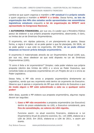 CURSO ON-LINE – DIREITO CONSTITUCIONAL – AUDITOR-FISCAL DO TRABALHO
PROFESSOR: ROBERTO TRONCOSO
Prof. Roberto Troncoso www.pontodosconcursos.com.br 13
Lembre-se que quem organiza e mantém o MP estadual é o próprio estado
e quem organiza e mantém o MPDFT é a União. Dessa forma, as leis de
organização dos MPs dos estados serão apresentadas nas assembleias
legislativas estaduais enquanto a lei de organização do MPDFT será
apresentada no Congresso Nacional.
A AUTONOMIA FINANCEIRA, por sua vez, é o poder que o Ministério Público
possui de elaborar a sua própria proposta orçamentária, observando, é claro,
os limites da Lei de Diretrizes Orçamentárias.
O orçamento, em rápidas palavras, é um planejamento de gastos. Dessa
forma, a regra é simples: só se pode gastar o que foi planejado, OU SEJA, só
se pode gastar o que está no orçamento, OU SEJA, só se pode efetuar
despesas se houver prévia dotação orçamentária.
O orçamento é materializado através da Lei Orçamentária Anual (LOA) que,
por sua vez, deve obedecer ao que está disposto na Lei de Diretrizes
Orçamentárias (LDO).
“E como é feita a lei orçamentária?” Simples: cada poder elabora sua própria
proposta (dentro dos limites da LDO) e a envia ao Poder Executivo, que
consolida todas as propostas orçamentárias em um Projeto de Lei e o envia ao
Poder Legislativo.
Dessa feita, o MP não envia a proposta orçamentária diretamente ao
Legislativo, sendo que seu orçamento está dentro do orçamento do Executivo.
Observe que é apenas o orçamento do MP que está dentro do Executivo e que
de modo algum o MP está subordinado a este ou a qualquer outro
poder!
Além disso, quando o MP elabora sua proposta orçamentária, algumas regras
devem ser seguidas:
i. Caso o MP não encaminhe a proposta orçamentária (ao Executivo)
dentro do prazo estabelecido na LDO, o Executivo considerará, para
fins de consolidação, os valores da LOA vigente.
Funciona assim: no atual exercício financeiro, elabora-se a Lei
Orçamentária Anual do próximo exercício. Ex.: em 2009, elabora-se a
LOA de 2010. Em 2010, elabora-se a LOA de 2011, e assim por
diante.
 