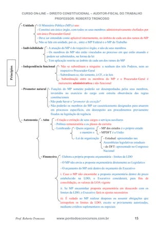 CURSO ON-LINE – DIREITO CONSTITUCIONAL – AUDITOR-FISCAL DO TRABALHO
PROFESSOR: ROBERTO TRONCOSO
Prof. Roberto Troncoso www.pontodosconcursos.com.br 15
- Unidade - O Ministério Público (MP) é uno
- Constitui um único órgão, com todos os seus membros administrativamente chefiados por
um único Procurador-Geral
- Deve ser entendido como aplicável internamente, no âmbito de cada um dos ramos do MP
- Não se fala em unidade, por ex., entre o MP Federal e o MP do Trabalho
- Indivisibilidade - A atuação do MP é do respectivo órgão, e não de seus membros
- Os membros do MP não estão vinculados ao processo em que estão atuando e
podem ser substituídos, na forma da lei
- Tem aplicação restrita ao âmbito de cada um dos ramos do MP
- Independência funcional - Não se subordinam a ninguém: a nenhum dos três Poderes, nem ao
respectivo Procurador-Geral
- Subordinam-se, tão somente, à CF, e às leis
- Subordinação entre os membros do MP e o Procurador-Geral é
meramente administrativa e não funcional
- Promotor natural - Funções do MP somente poderão ser desempenhadas pelos seus membros,
investidos no exercício do cargo com estreita observância das regras
constitucionais
- Não pode haver o "promotor de exceção"
- Não poderão os membros do MP ser casuisticamente designados para atuarem
em processos específicos, em desrespeito aos procedimentos previamente
fixados na legislação de regência
- Autonomia - Adm - Criação e extinção de seus cargos e serviços auxiliares
- Política remuneratória e os planos de carreira
- Lembrando - Quem organiza - MP dos estados é o próprio estado
e mantém o - MPDFT é a União
- Lei de organização - Estadual: apresentadas nas
Assembleias legislativas estaduais
- do DFT: apresentado no Congresso
Nacional
- Financeira - Elabora a própria proposta orçamentária - limites da LDO
- O MP não envia a proposta orçamentária diretamente ao Legislativo
- O orçamento do MP está dentro do orçamento do Executivo
i. Caso o MP não encaminhe a proposta orçamentária dentro do prazo
estabelecido na LDO, o Executivo considerará, para fins de
consolidação, os valores da LOA vigente
ii. Se MP encaminhar proposta orçamentária em desacordo com os
limites da LDO, o Executivo fará os ajustes necessários
iii. É vedado ao MP realizar despesas ou assumir obrigações que
extrapolem os limites da LDO, exceto se previamente autorizadas,
mediante créditos suplementares ou especiais
Princípios
 