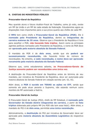 CURSO ON-LINE – DIREITO CONSTITUCIONAL – AUDITOR-FISCAL DO TRABALHO
PROFESSOR: ROBERTO TRONCOSO
Prof. Roberto Troncoso www.pontodosconcursos.com.br 16
6. CHEFIAS DO MINISTÉRIO PÚBLICO
Procurador-Geral da República
Meu querido aluno e futuro Auditor-Fiscal do Trabalho, como já visto, existe
um MP da União e um MP de cada estado da federação. Estudaremos agora as
disposições mais importantes para a sua prova quanto aos chefes de cada MP.
O MPU tem como chefe o Procurador-Geral da República (PGR). Ele é
nomeado pelo Presidente da República, dentre os integrantes da
carreira maiores de 35 anos. Observe que o Presidente da República é livre
para escolher o PGR, não havendo lista tríplice. Assim como os principais
agentes políticos nomeados pelo Presidente da República, o nome do PGR deve
ser aprovado pela maioria absoluta do Senado Federal.
O mandato do PGR é de dois anos, sendo que ele poderá ser
sucessivamente reconduzido, não havendo limite do número de
reconduções. No entanto, a cada recondução, o nome deve ser aprovado
novamente pela maioria absoluta do Senado Federal.
Observe que, como estudaremos adiante, os Procuradores-Gerais de
Justiça somente podem ser reconduzidos uma única vez.
A destituição do Procurador-Geral da República antes do término de seu
mandato, por iniciativa do Presidente da República, deve ser autorizada pela
maioria absoluta do Senado Federal em votação secreta (art. 52, XI).
Além disso, o PGR é ouvido em TODAS as ações no STF, sendo que
somente ele pode atuar perante o Supremo, não estando nenhum outro
membro do MP autorizado a fazê-lo.
Procurador-Geral de Justiça
O Procurador-Geral de Justiça (PGJ), chefe do MP Estadual, é nomeado pelo
Governador do Estado dentre integrantes da carreira, a partir de lista
tríplice elaborada pelo próprio MP (no PGR não tem essa lista!). Além disso, o
mandato do PGJ é de dois anos, permitida uma única recondução.
Adicionalmente, a destituição do PGJ por iniciativa do Governador deve ser
aprovada pela maioria absoluta da Assembleia Legislativa do respectivo
estado.
 