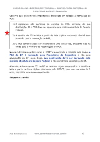 CURSO ON-LINE – DIREITO CONSTITUCIONAL – AUDITOR-FISCAL DO TRABALHO
PROFESSOR: ROBERTO TRONCOSO
Prof. Roberto Troncoso www.pontodosconcursos.com.br 17
Observe que existem três importantes diferenças em relação à nomeação do
PGR:
1) O Legislativo não participa da escolha do PGJ, somente de sua
destituição. Já o PGR deve ser aprovado pela maioria absoluta do Senado
Federal.
2) A escolha do PGJ é feita a partir de lista tríplice, enquanto não há essa
previsão para a nomeação do PGR;
3) O PGJ somente pode ser reconduzido uma única vez, enquanto não há
limite para o número de reconduções do PGR.
Nunca é demais recordar: como o MPDFT é organizado e mantido pela União, o
PGJ do DF é nomeado pelo Presidente da República e não pelo
governador do DF, além disso, sua destituição deve ser aprovada pela
maioria absoluta do Senado Federal e não da Câmara Legislativa do DF.
Ademais, aplicam-se ao PGJ do DF as mesmas regras dos estados: a escolha é
feita a partir de lista tríplice elaborada pelo MPDFT, para um mandato de 2
anos, permitida uma única recondução.
Esquematizando:
 
