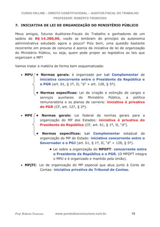 CURSO ON-LINE – DIREITO CONSTITUCIONAL – AUDITOR-FISCAL DO TRABALHO
PROFESSOR: ROBERTO TRONCOSO
Prof. Roberto Troncoso www.pontodosconcursos.com.br 19
7. INICIATIVA DE LEI DE ORGANIZAÇÃO DO MINISTÉRIO PÚBLICO
Meus amigos, futuros Auditores-Fiscais do Trabalho e ganhadores de um
salário de R$ 14.280,00, vocês se lembram do princípio da autonomia
administrativa estudado agora a pouco? Pois bem, uma questão bastante
recorrente em provas de concurso é acerca da iniciativa de lei de organização
do Ministério Público, ou seja, quem pode propor ao legislativo as leis que
organizam o MP?
Vamos tratar a matéria de forma bem esquematizada:
MPU • Normas gerais: é organizado por Lei Complementar de
iniciativa concorrente entre o Presidente da República e
o PGR (art. 61, § 1º, II, “d” + art. 128, § 5º).
• Normas específicas: Lei de criação e extinção de cargos e
serviços auxiliares do Ministério Público, a política
remuneratória e os planos de carreira: iniciativa é privativa
do PGR (CF, art. 127, § 2º).
MPE • Normas gerais: Lei federal de normas gerais para a
organização do MP dos Estados: iniciativa é privativa do
Presidente da República (CF, art. 61, § 1º, II, “d”).
• Normas específicas: Lei Complementar estadual de
organização do MP do Estado: iniciativa concorrente entre o
Governador e o PGJ (art. 61, § 1º, II, “d” + 128, § 5º).
• Lei sobre a organização do MPDFT: concorrente entre
o Presidente da República e o PGR. (O MPDFT integra
o MPU e é organizado e mantido pela União).
MPjTC: Lei de organização do MP especial que atua junto à Corte de
Contas: iniciativa privativa do Tribunal de Contas.
 