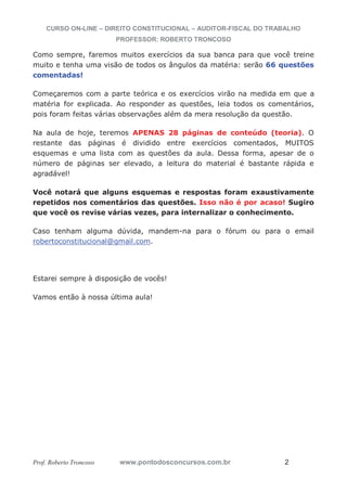 CURSO ON-LINE – DIREITO CONSTITUCIONAL – AUDITOR-FISCAL DO TRABALHO
PROFESSOR: ROBERTO TRONCOSO
Prof. Roberto Troncoso www.pontodosconcursos.com.br 2
Como sempre, faremos muitos exercícios da sua banca para que você treine
muito e tenha uma visão de todos os ângulos da matéria: serão 66 questões
comentadas!
Começaremos com a parte teórica e os exercícios virão na medida em que a
matéria for explicada. Ao responder as questões, leia todos os comentários,
pois foram feitas várias observações além da mera resolução da questão.
Na aula de hoje, teremos APENAS 28 páginas de conteúdo (teoria). O
restante das páginas é dividido entre exercícios comentados, MUITOS
esquemas e uma lista com as questões da aula. Dessa forma, apesar de o
número de páginas ser elevado, a leitura do material é bastante rápida e
agradável!
Você notará que alguns esquemas e respostas foram exaustivamente
repetidos nos comentários das questões. Isso não é por acaso! Sugiro
que você os revise várias vezes, para internalizar o conhecimento.
Caso tenham alguma dúvida, mandem-na para o fórum ou para o email
robertoconstitucional@gmail.com.
Estarei sempre à disposição de vocês!
Vamos então à nossa última aula!
 