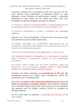 CURSO ON-LINE – DIREITO CONSTITUCIONAL – AUDITOR-FISCAL DO TRABALHO
PROFESSOR: ROBERTO TRONCOSO
Prof. Roberto Troncoso www.pontodosconcursos.com.br 21
Importante ressaltar que a promoção da ACP não é privativa do MP:
inclui diversos outros legitimados (a Defensoria Pública, os entes
federados e suas entidades da administração indireta, a associação
constituída há pelo menos um ano desde que tenha entre suas
finalidades as matérias protegidas pela ação civil pública).
IV) Promover a ação de inconstitucionalidade ou representação para fins
de intervenção da União e dos Estados, nos casos previstos na CF.
V) Defender judicialmente os direitos e interesses das populações
indígenas.
Segundo o art. 232 da Constituição, o MP deve intervir em todos os atos
dos processos do quais os índios sejam parte.
VI) Expedir notificações nos procedimentos administrativos de sua
competência, requisitando informações e documentos para instruí-los, na
forma da lei complementar respectiva.
VII) Exercer o controle externo da atividade policial, na forma da LC.
VIII) Requisitar diligências investigatórias e a instauração de inquérito
policial, indicados os fundamentos jurídicos de suas manifestações
processuais.
IX) Exercer outras funções que lhe forem conferidas, desde que
compatíveis com sua finalidade, sendo-lhe vedada a representação
judicial e a consultoria jurídica de entidades públicas.
Conforme este último dispositivo, as competências do MP não são
exaustivas, podendo ser criadas novas competências, desde que
compatíveis com a finalidade do MP.
Além disso, é vedado ao MP representar judicialmente ou servir de
órgão de consulta de entidades públicas. Esse dispositivo assegura
que o Ministério Público sempre atue como fiscal da lei e da federação,
não podendo servir de simples consultor jurídico ou advogado de
entidades públicas.
Por fim, assim como no Judiciário, a distribuição dos processos ao MP
será imediata.
 