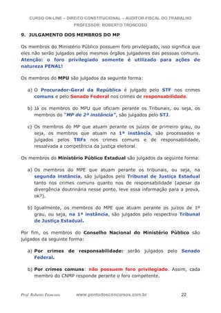 CURSO ON-LINE – DIREITO CONSTITUCIONAL – AUDITOR-FISCAL DO TRABALHO
PROFESSOR: ROBERTO TRONCOSO
Prof. Roberto Troncoso www.pontodosconcursos.com.br 22
9. JULGAMENTO DOS MEMBROS DO MP
Os membros do Ministério Público possuem foro privilegiado, isso significa que
eles não serão julgados pelos mesmos órgãos julgadores das pessoas comuns.
Atenção: o foro privilegiado somente é utilizado para ações de
natureza PENAL!
Os membros do MPU são julgados da seguinte forma:
a) O Procurador-Geral da República é julgado pelo STF nos crimes
comuns e pelo Senado Federal nos crimes de responsabilidade.
b) Já os membros do MPU que oficiam perante os Tribunais, ou seja, os
membros do “MP de 2ª instância”, são julgados pelo STJ.
c) Os membros do MP que atuam perante os juízos de primeiro grau, ou
seja, os membros que atuam na 1ª instância, são processados e
julgados pelos TRFs nos crimes comuns e de responsabilidade,
ressalvada a competência da justiça eleitoral.
Os membros do Ministério Público Estadual são julgados da seguinte forma:
a) Os membros do MPE que atuam perante os tribunais, ou seja, na
segunda instância, são julgados pelo Tribunal de Justiça Estadual
tanto nos crimes comuns quanto nos de responsabilidade (apesar da
divergência doutrinária nesse ponto, leve essa informação para a prova,
ok?).
b) Igualmente, os membros do MPE que atuam perante os juízos de 1º
grau, ou seja, na 1ª instância, são julgados pelo respectivo Tribunal
de Justiça Estadual.
Por fim, os membros do Conselho Nacional do Ministério Público são
julgados da seguinte forma:
a) Por crimes de responsabilidade: serão julgados pelo Senado
Federal.
b) Por crimes comuns: não possuem foro privilegiado. Assim, cada
membro do CNMP responde perante o foro competente.
 