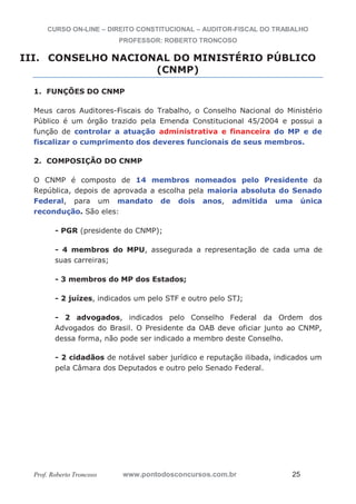 CURSO ON-LINE – DIREITO CONSTITUCIONAL – AUDITOR-FISCAL DO TRABALHO
PROFESSOR: ROBERTO TRONCOSO
Prof. Roberto Troncoso www.pontodosconcursos.com.br 25
III. CONSELHO NACIONAL DO MINISTÉRIO PÚBLICO
(CNMP)
1. FUNÇÕES DO CNMP
Meus caros Auditores-Fiscais do Trabalho, o Conselho Nacional do Ministério
Público é um órgão trazido pela Emenda Constitucional 45/2004 e possui a
função de controlar a atuação administrativa e financeira do MP e de
fiscalizar o cumprimento dos deveres funcionais de seus membros.
2. COMPOSIÇÃO DO CNMP
O CNMP é composto de 14 membros nomeados pelo Presidente da
República, depois de aprovada a escolha pela maioria absoluta do Senado
Federal, para um mandato de dois anos, admitida uma única
recondução. São eles:
- PGR (presidente do CNMP);
- 4 membros do MPU, assegurada a representação de cada uma de
suas carreiras;
- 3 membros do MP dos Estados;
- 2 juízes, indicados um pelo STF e outro pelo STJ;
- 2 advogados, indicados pelo Conselho Federal da Ordem dos
Advogados do Brasil. O Presidente da OAB deve oficiar junto ao CNMP,
dessa forma, não pode ser indicado a membro deste Conselho.
- 2 cidadãos de notável saber jurídico e reputação ilibada, indicados um
pela Câmara dos Deputados e outro pelo Senado Federal.
 